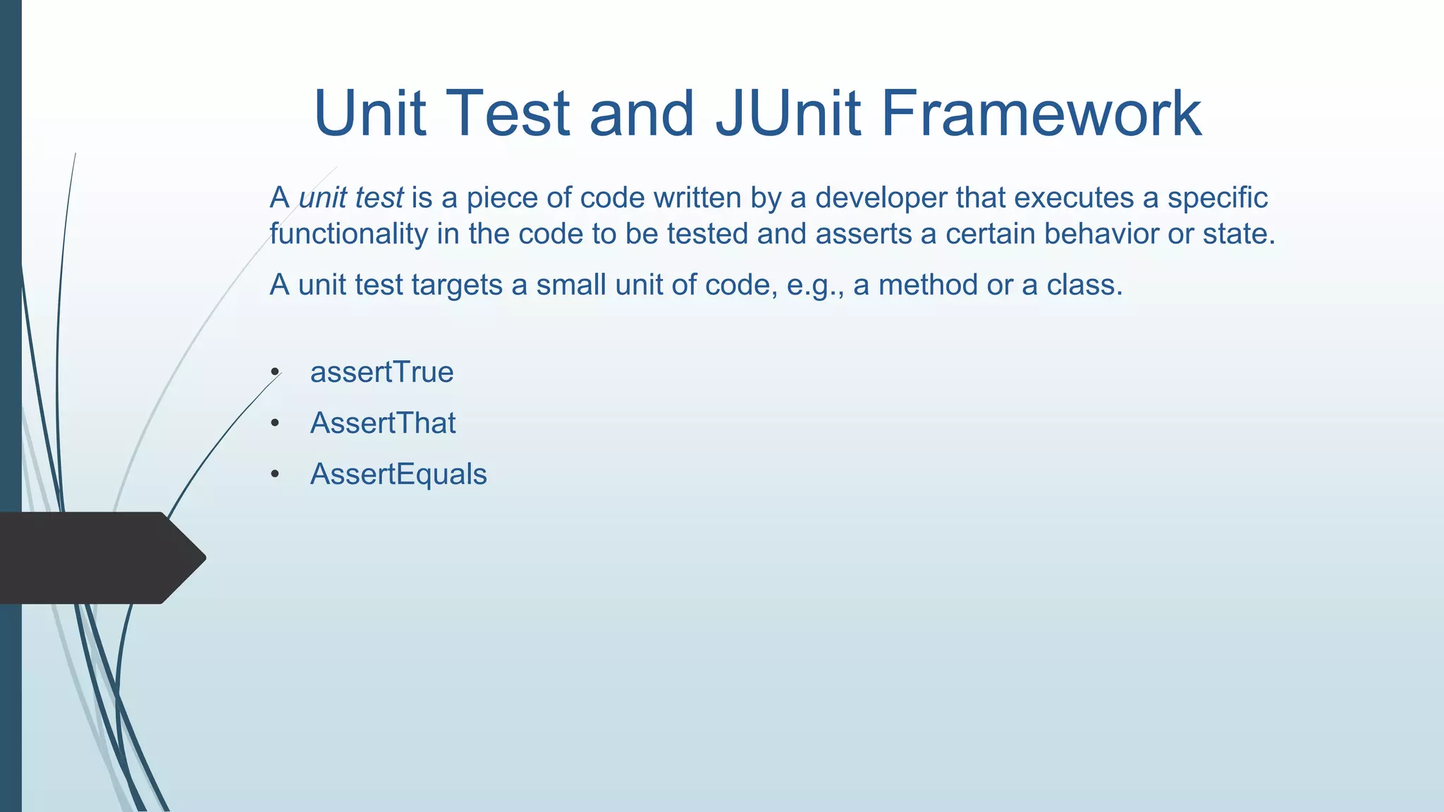 Unit Test and JUnit Framework
A unit test is a piece of code written by a developer that executes a specific
functionality in the code to be tested and asserts a certain behavior or state.
A unit test targets a small unit of code, e.g., a method or a class.
• assertTrue
• AssertThat
• AssertEquals
 