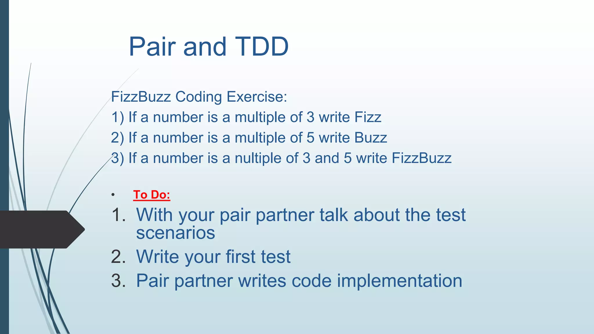 Pair and TDD
FizzBuzz Coding Exercise:
1) If a number is a multiple of 3 write Fizz
2) If a number is a multiple of 5 write Buzz
3) If a number is a nultiple of 3 and 5 write FizzBuzz
• To Do:
1. With your pair partner talk about the test
scenarios
2. Write your first test
3. Pair partner writes code implementation
 