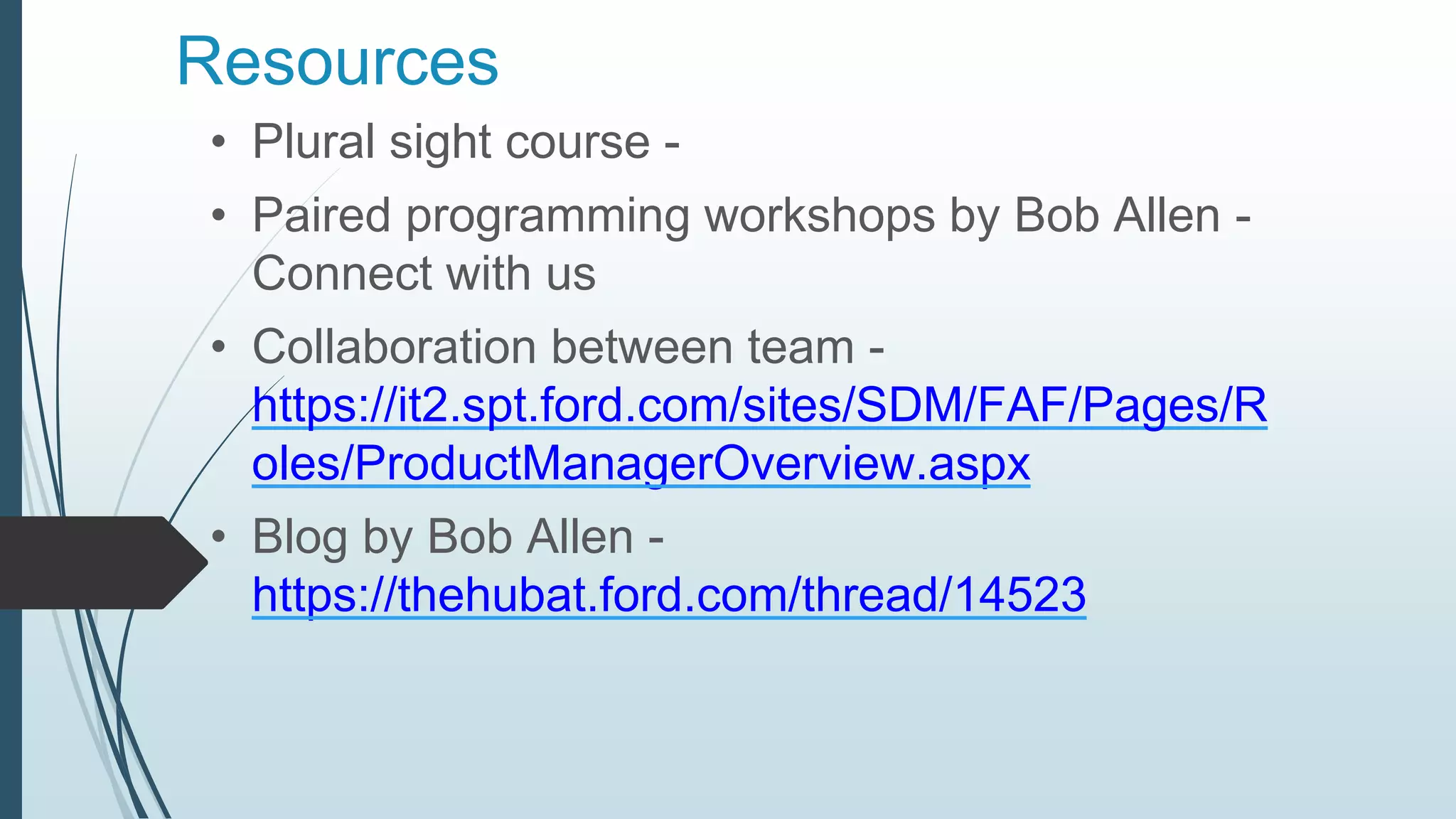 Resources
• Plural sight course -
• Paired programming workshops by Bob Allen -
Connect with us
• Collaboration between team -
https://it2.spt.ford.com/sites/SDM/FAF/Pages/R
oles/ProductManagerOverview.aspx
• Blog by Bob Allen -
https://thehubat.ford.com/thread/14523
 