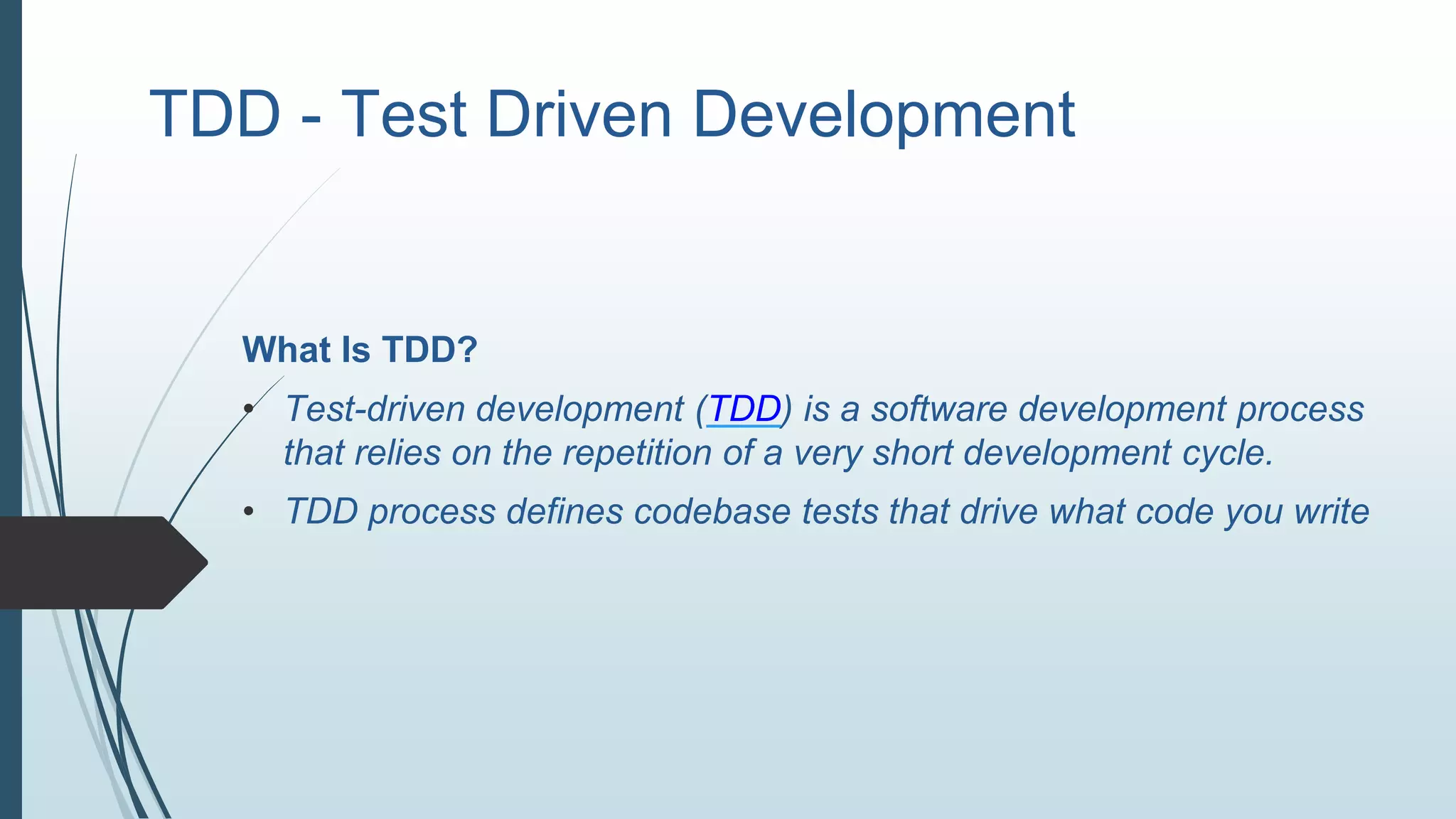 TDD - Test Driven Development
What Is TDD?
• Test-driven development (TDD) is a software development process
that relies on the repetition of a very short development cycle.
• TDD process defines codebase tests that drive what code you write
 
