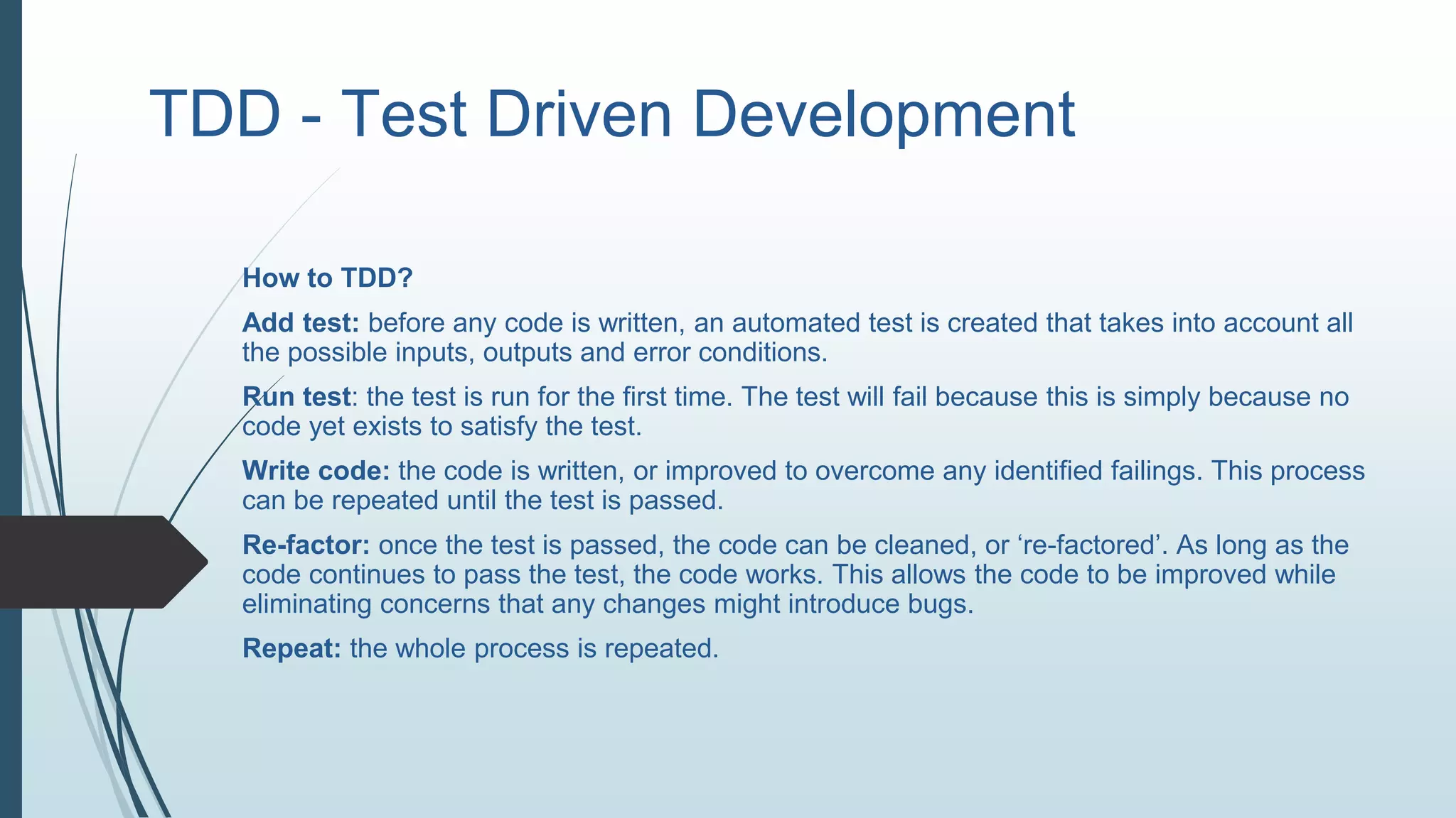 TDD - Test Driven Development
How to TDD?
Add test: before any code is written, an automated test is created that takes into account all
the possible inputs, outputs and error conditions.
Run test: the test is run for the first time. The test will fail because this is simply because no
code yet exists to satisfy the test.
Write code: the code is written, or improved to overcome any identified failings. This process
can be repeated until the test is passed.
Re-factor: once the test is passed, the code can be cleaned, or ‘re-factored’. As long as the
code continues to pass the test, the code works. This allows the code to be improved while
eliminating concerns that any changes might introduce bugs.
Repeat: the whole process is repeated.
 