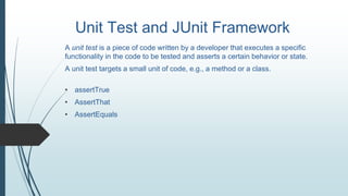 Unit Test and JUnit Framework
A unit test is a piece of code written by a developer that executes a specific
functionality in the code to be tested and asserts a certain behavior or state.
A unit test targets a small unit of code, e.g., a method or a class.
• assertTrue
• AssertThat
• AssertEquals
 