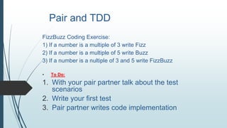 Pair and TDD
FizzBuzz Coding Exercise:
1) If a number is a multiple of 3 write Fizz
2) If a number is a multiple of 5 write Buzz
3) If a number is a nultiple of 3 and 5 write FizzBuzz
• To Do:
1. With your pair partner talk about the test
scenarios
2. Write your first test
3. Pair partner writes code implementation
 