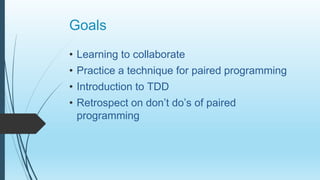 Goals
• Learning to collaborate
• Practice a technique for paired programming
• Introduction to TDD
• Retrospect on don’t do’s of paired
programming
 