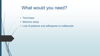 What would you need?
• Technique
• Machine setup
• Lots of patience and willingness to collaborate
 