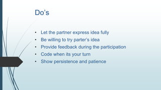 Do’s
• Let the partner express idea fully
• Be willing to try parter’s idea
• Provide feedback during the participation
• Code when its your turn
• Show persistence and patience
 
