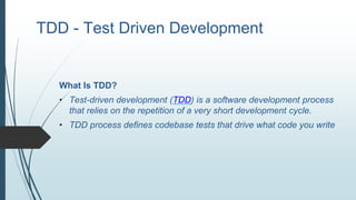 TDD - Test Driven Development
What Is TDD?
• Test-driven development (TDD) is a software development process
that relies on the repetition of a very short development cycle.
• TDD process defines codebase tests that drive what code you write
 