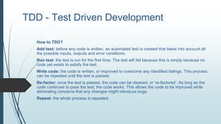 TDD - Test Driven Development
How to TDD?
Add test: before any code is written, an automated test is created that takes into account all
the possible inputs, outputs and error conditions.
Run test: the test is run for the first time. The test will fail because this is simply because no
code yet exists to satisfy the test.
Write code: the code is written, or improved to overcome any identified failings. This process
can be repeated until the test is passed.
Re-factor: once the test is passed, the code can be cleaned, or ‘re-factored’. As long as the
code continues to pass the test, the code works. This allows the code to be improved while
eliminating concerns that any changes might introduce bugs.
Repeat: the whole process is repeated.
 