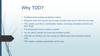 Why TDD?
• Confident about meeting acceptance criteria
• Writing the tests first requires you to really consider what do you want from the code.
• TDD creates code that is maintainable, flexible, and easily extensible and there are
fewer Bugs
• The development time to market is shorter.
• You are able to identify the errors and problems quickly.
• TDD tells you whether your last change (or refactoring) broke previously working
code.
• TDD creates a detailed specification of the code
 