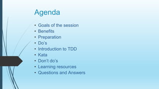 Agenda
• Goals of the session
• Benefits
• Preparation
• Do’s
• Introduction to TDD
• Kata
• Don’t do’s
• Learning resources
• Questions and Answers
 