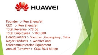 Founder :- Ren Zhengfei
CEO :- Ren Zhengfei
Total Revenue :-78.56
Total Employees :-180,000
Headquarters :- Shenzhen ,Guuangdong , China
Major Products :- Mobiles and
telecommunication Equipment
Annual Turnover :- CNM 76.4 billion
 