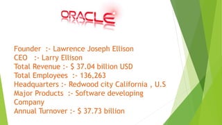 Founder :- Lawrence Joseph Ellison
CEO :- Larry Ellison
Total Revenue :- $ 37.04 billion USD
Total Employees :- 136,263
Headquarters :- Redwood city California , U.S
Major Products :- Software developing
Company
Annual Turnover :- $ 37.73 billion
 