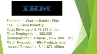 Founder :- Charles Ranlett Flint
CEO :- Ginni Rometty
Total Revenue :- $ 79.919 billion
Total Employees :- 380,000
Headquarters :- Armonk , New York , U.S
Major Products :- IBM Products only
Annual Turnover :- $ 11.872 billion
 
