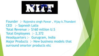 Founder :- Rajendra singh Pawar , Vijay k.Thandani
CEO :- Sapnesh Lalla
Total Revenue :- $160 million U.S
Total Employees :- 2,372
Headquarters :- Gurugram, India
Major Products :- New business models that
surround smarter products etc
 