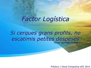 Factor Logística
Si cerques grans profits, no
escatimis petites despeses
Xavier Gonzalez Gayete
Pràctica 1 Cloud Computing UOC 2014
 