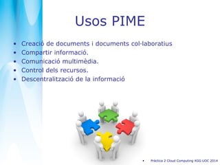 Usos PIME
• Creació de documents i documents col·laboratius
• Compartir informació.
• Comunicació multimèdia.
• Control dels recursos.
• Descentralització de la informació
• Pràctica 2 Cloud Computing XGG UOC 2014
 