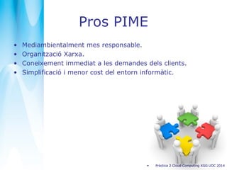 Pros PIME
• Mediambientalment mes responsable.
• Organització Xarxa.
• Coneixement immediat a les demandes dels clients.
• Simplificació i menor cost del entorn informàtic.
• Pràctica 2 Cloud Computing XGG UOC 2014
 