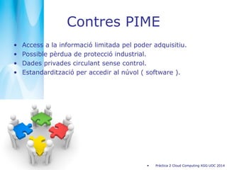 Contres PIME
• Access a la informació limitada pel poder adquisitiu.
• Possible pèrdua de protecció industrial.
• Dades privades circulant sense control.
• Estandardització per accedir al núvol ( software ).
• Pràctica 2 Cloud Computing XGG UOC 2014
 
