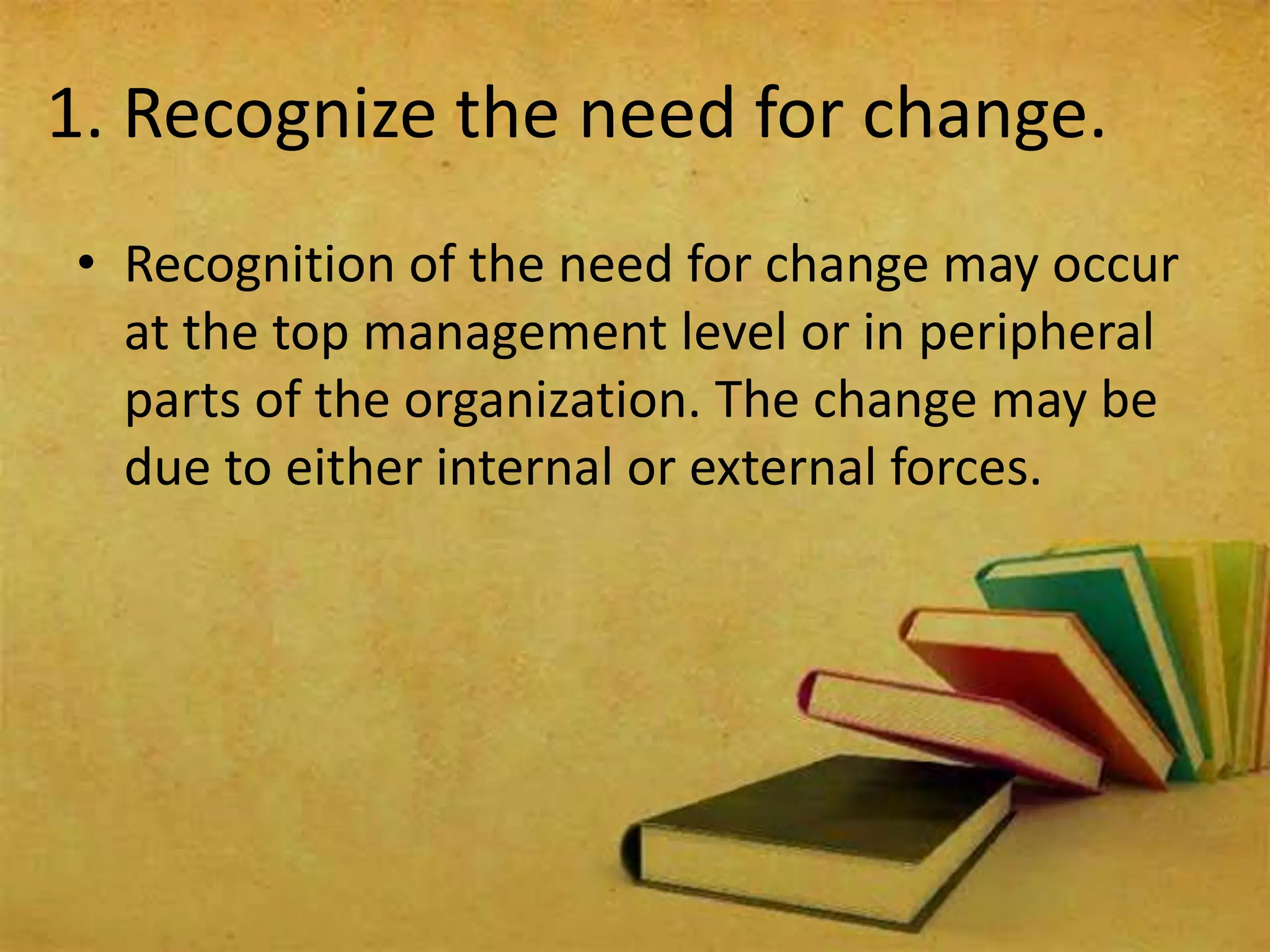1. Recognize the need for change.
• Recognition of the need for change may occur
at the top management level or in peripheral
parts of the organization. The change may be
due to either internal or external forces.
 