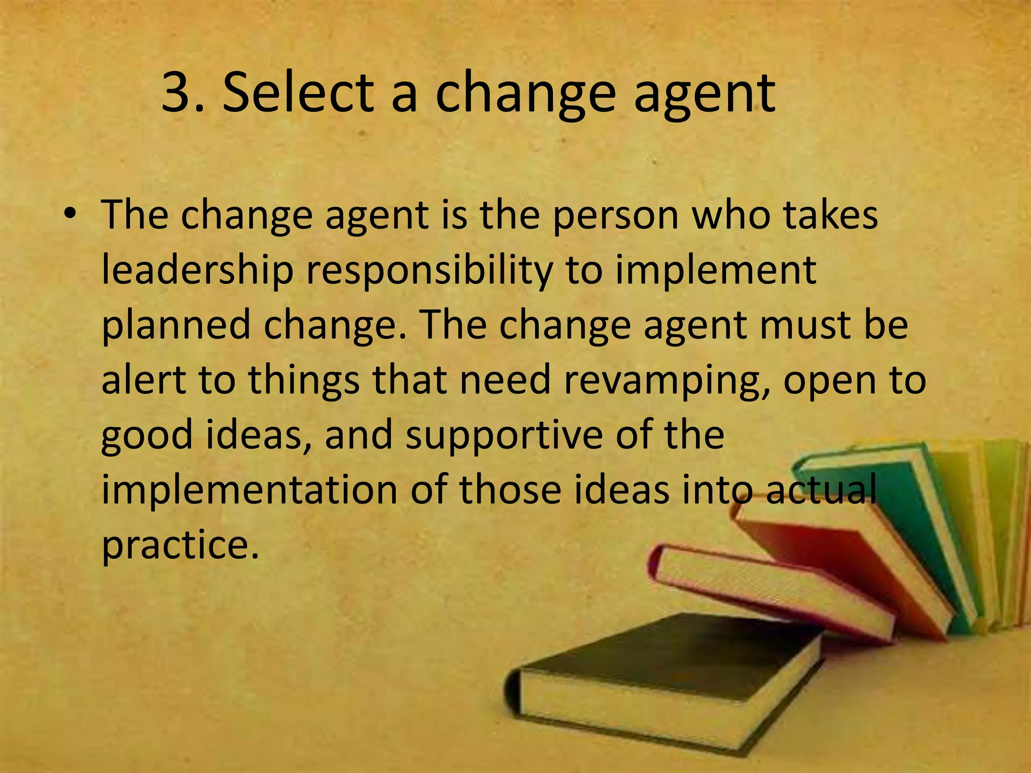 3. Select a change agent
• The change agent is the person who takes
leadership responsibility to implement
planned change. The change agent must be
alert to things that need revamping, open to
good ideas, and supportive of the
implementation of those ideas into actual
practice.
 
