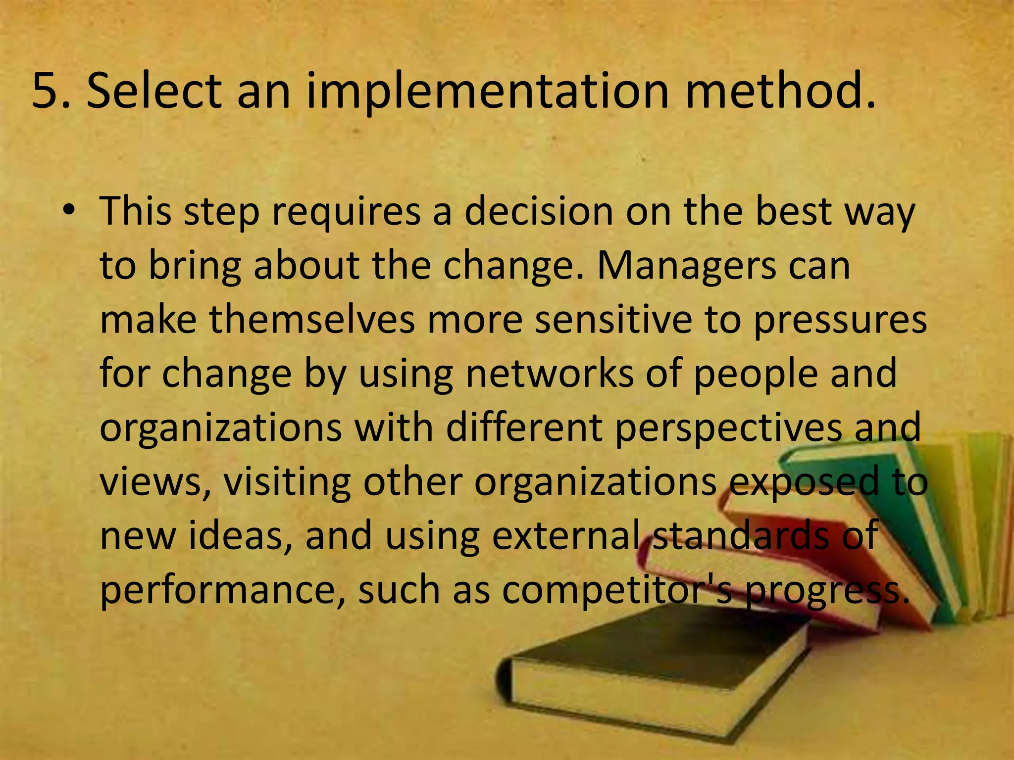 5. Select an implementation method.
• This step requires a decision on the best way
to bring about the change. Managers can
make themselves more sensitive to pressures
for change by using networks of people and
organizations with different perspectives and
views, visiting other organizations exposed to
new ideas, and using external standards of
performance, such as competitor's progress.
 