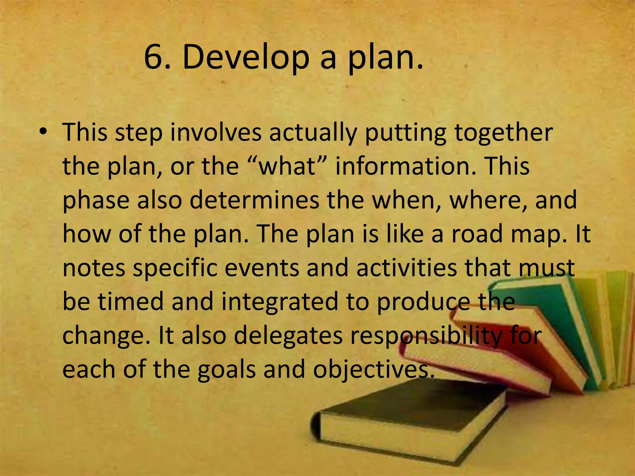 6. Develop a plan.
• This step involves actually putting together
the plan, or the “what” information. This
phase also determines the when, where, and
how of the plan. The plan is like a road map. It
notes specific events and activities that must
be timed and integrated to produce the
change. It also delegates responsibility for
each of the goals and objectives.
 