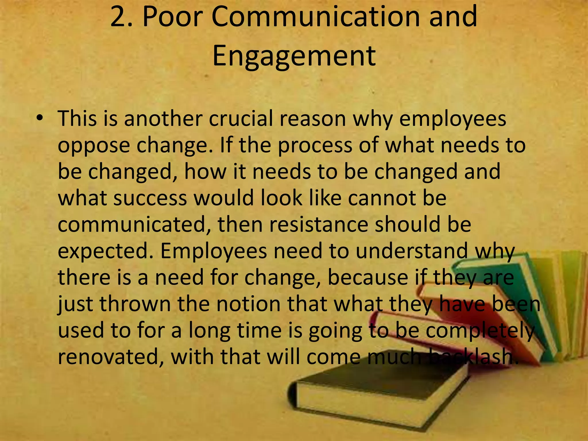 • This is another crucial reason why employees
oppose change. If the process of what needs to
be changed, how it needs to be changed and
what success would look like cannot be
communicated, then resistance should be
expected. Employees need to understand why
there is a need for change, because if they are
just thrown the notion that what they have been
used to for a long time is going to be completely
renovated, with that will come much backlash.
2. Poor Communication and
Engagement
 