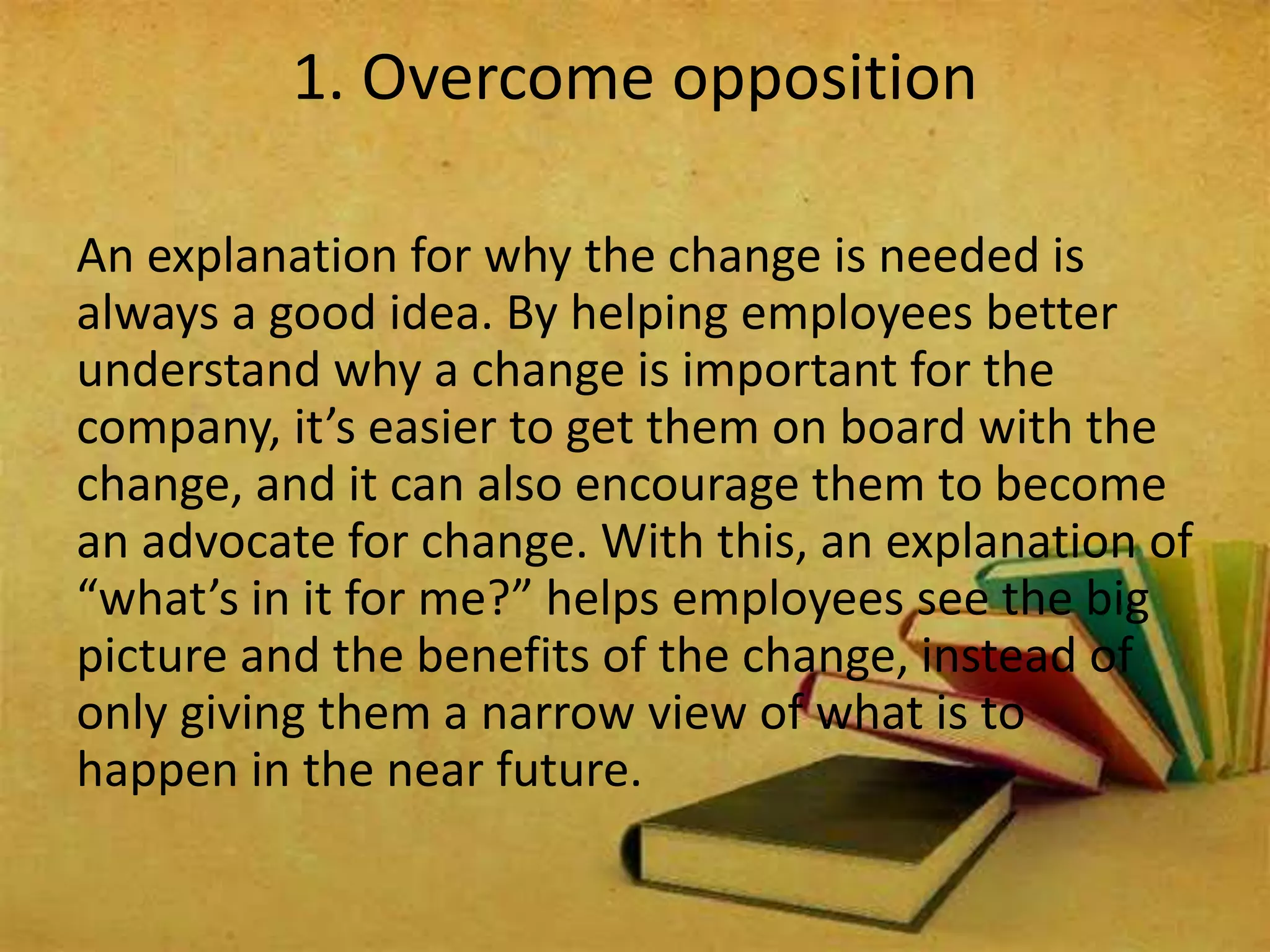 An explanation for why the change is needed is
always a good idea. By helping employees better
understand why a change is important for the
company, it’s easier to get them on board with the
change, and it can also encourage them to become
an advocate for change. With this, an explanation of
“what’s in it for me?” helps employees see the big
picture and the benefits of the change, instead of
only giving them a narrow view of what is to
happen in the near future.
1. Overcome opposition
 