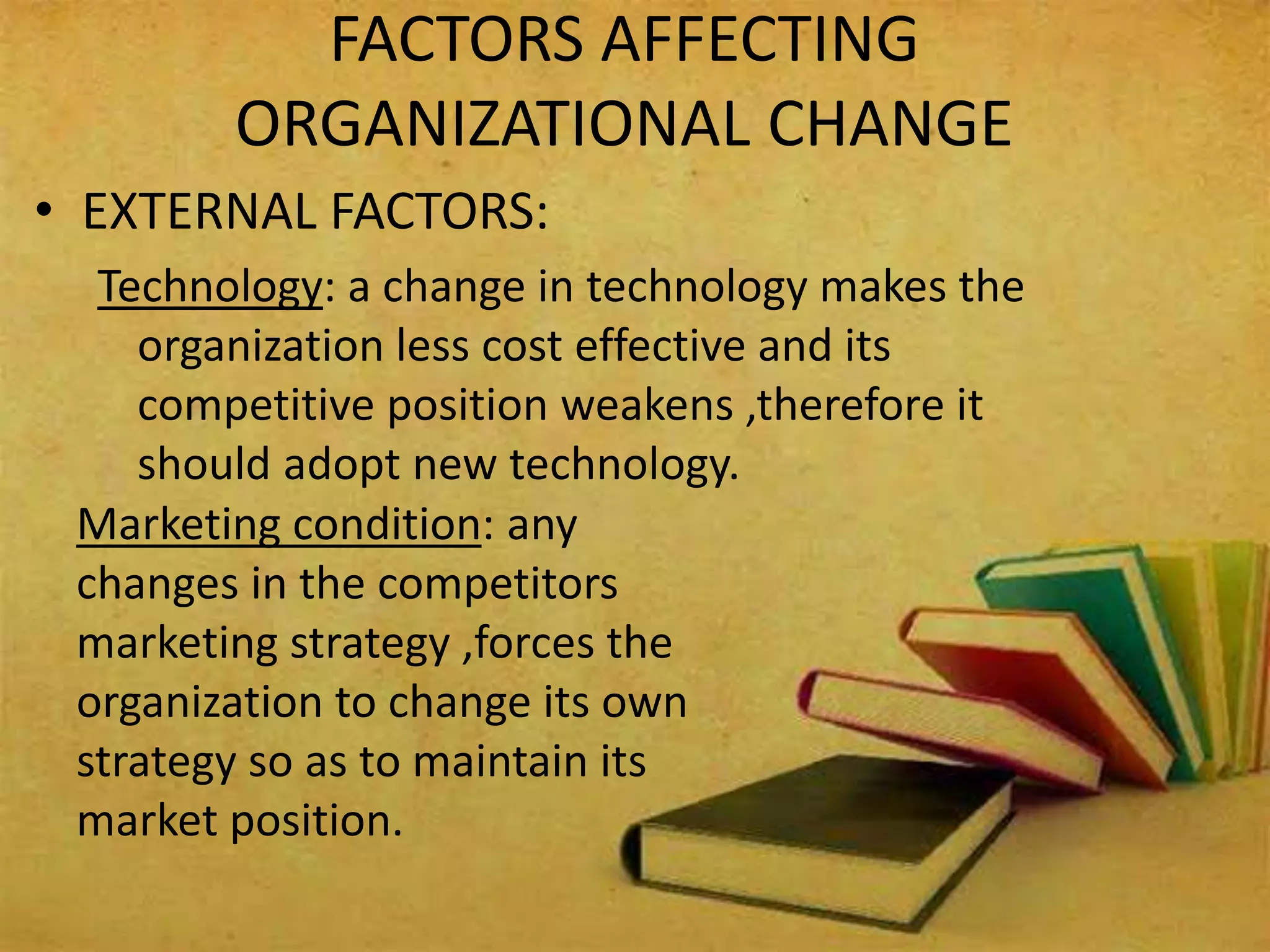 FACTORS AFFECTING
ORGANIZATIONAL CHANGE
• EXTERNAL FACTORS:
Technology: a change in technology makes the
organization less cost effective and its
competitive position weakens ,therefore it
should adopt new technology.
Marketing condition: any
changes in the competitors
marketing strategy ,forces the
organization to change its own
strategy so as to maintain its
market position.
 