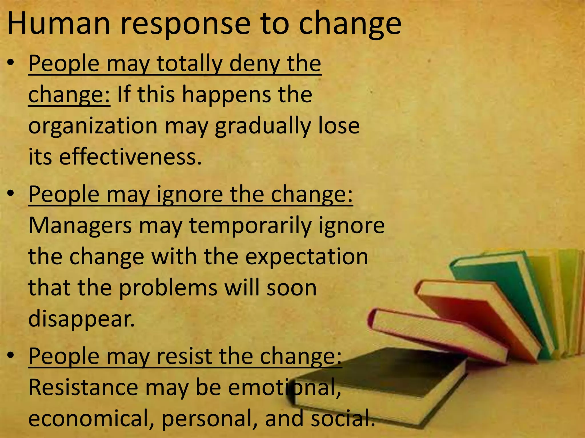 Human response to change
• People may totally deny the
change: If this happens the
organization may gradually lose
its effectiveness.
• People may ignore the change:
Managers may temporarily ignore
the change with the expectation
that the problems will soon
disappear.
• People may resist the change:
Resistance may be emotional,
economical, personal, and social.
 