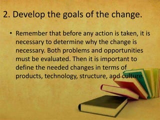 2. Develop the goals of the change.
• Remember that before any action is taken, it is
necessary to determine why the change is
necessary. Both problems and opportunities
must be evaluated. Then it is important to
define the needed changes in terms of
products, technology, structure, and culture.
 