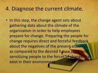 4. Diagnose the current climate.
• In this step, the change agent sets about
gathering data about the climate of the
organization in order to help employees
prepare for change. Preparing the people for
change requires direct and forceful feedback
about the negatives of the present situation,
as compared to the desired future state, and
sensitizing people to the forces of change that
exist in their environment.
 