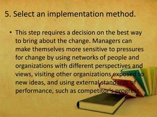5. Select an implementation method.
• This step requires a decision on the best way
to bring about the change. Managers can
make themselves more sensitive to pressures
for change by using networks of people and
organizations with different perspectives and
views, visiting other organizations exposed to
new ideas, and using external standards of
performance, such as competitor's progress.
 