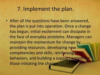 7. Implement the plan.
• After all the questions have been answered,
the plan is put into operation. Once a change
has begun, initial excitement can dissipate in
the face of everyday problems. Managers can
maintain the momentum for change by
providing resources, developing new
competencies and skills, reinforcing new
behaviors, and building a support system for
those initiating the change.
 