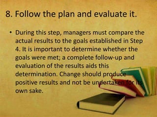 8. Follow the plan and evaluate it.
• During this step, managers must compare the
actual results to the goals established in Step
4. It is important to determine whether the
goals were met; a complete follow‐up and
evaluation of the results aids this
determination. Change should produce
positive results and not be undertaken for its
own sake.
 
