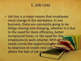 • Job loss is a major reason that employees
resist change in the workplace. In any
business, there are constantly going to be
things moving and changing, whether it is due
to the need for more efficiency, better
turnaround times, or the need for the
employees to work smarter. With all these
needs comes the opportunity for the company
to downsize or create new jobs, and this is
where the fear of job loss comes into play.
1. Job Loss
 