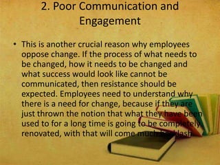 • This is another crucial reason why employees
oppose change. If the process of what needs to
be changed, how it needs to be changed and
what success would look like cannot be
communicated, then resistance should be
expected. Employees need to understand why
there is a need for change, because if they are
just thrown the notion that what they have been
used to for a long time is going to be completely
renovated, with that will come much backlash.
2. Poor Communication and
Engagement
 