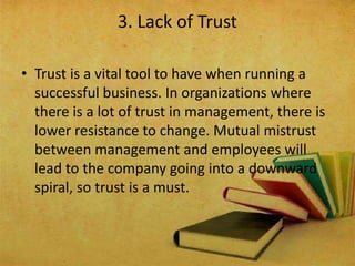 • Trust is a vital tool to have when running a
successful business. In organizations where
there is a lot of trust in management, there is
lower resistance to change. Mutual mistrust
between management and employees will
lead to the company going into a downward
spiral, so trust is a must.
3. Lack of Trust
 