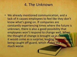 • We already mentioned communication, and a
lack of it causes employees to feel like they don’t
know what’s going on. If companies are
constantly experiencing times where the future is
unknown, there is also a good possibility that
employees won’t respond to change well. When
the thought of change is brought up in this case,
it would come as a surprise, leading to employees
being caught off guard, which makes the situation
much worse.
4. The Unknown
 