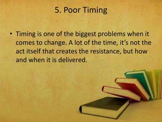 • Timing is one of the biggest problems when it
comes to change. A lot of the time, it’s not the
act itself that creates the resistance, but how
and when it is delivered.
5. Poor Timing
 