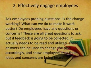 Ask employees probing questions: Is the change
working? What can we do to make it work
better? Do employees have any questions or
concerns? These are all great questions to ask,
but if feedback is going to be collected, it
actually needs to be read and utilized. These
answers can be used to change the plan
accordingly, and show employees that their
ideas and concerns are being heard.
2. Effectively engage employees
 