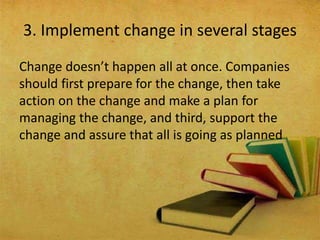 Change doesn’t happen all at once. Companies
should first prepare for the change, then take
action on the change and make a plan for
managing the change, and third, support the
change and assure that all is going as planned
3. Implement change in several stages
 
