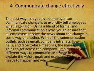 The best way that you as an employer can
communicate change is to explicitly tell employees
what is going on. Using a blend of formal and
informal communication allows you to ensure that
all employees receive the news about the change in
some way or another. With all the communication
outlets such as email, company intranets, town
halls, and face-to-face meetings, the message is
going to get across the company. Employing several
different ways to communicate change helps
explain the vision, goals and expectations for what
needs to happen and why.
4. Communicate change effectively
 