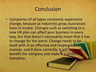 • Companies of all types constantly experience
change, because as industries grow, businesses
have to evolve. Changes such as switching to a
new HR plan can affect your business in every
way, but that doesn’t necessarily mean that it has
to change for the worst. Change needs to be
dealt with in an effective and responsible
manner, and if done correctly, it will seriously
benefit the company and make it a smooth
transition.
Conclusion
 