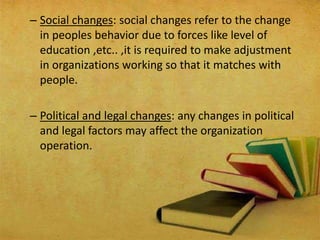 – Social changes: social changes refer to the change
in peoples behavior due to forces like level of
education ,etc.. ,it is required to make adjustment
in organizations working so that it matches with
people.
– Political and legal changes: any changes in political
and legal factors may affect the organization
operation.
 