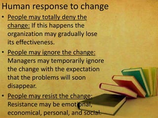 Human response to change
• People may totally deny the
change: If this happens the
organization may gradually lose
its effectiveness.
• People may ignore the change:
Managers may temporarily ignore
the change with the expectation
that the problems will soon
disappear.
• People may resist the change:
Resistance may be emotional,
economical, personal, and social.
 