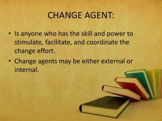 CHANGE AGENT:
• Is anyone who has the skill and power to
stimulate, facilitate, and coordinate the
change effort.
• Change agents may be either external or
internal.
 