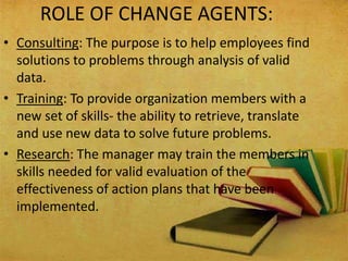 ROLE OF CHANGE AGENTS:
• Consulting: The purpose is to help employees find
solutions to problems through analysis of valid
data.
• Training: To provide organization members with a
new set of skills- the ability to retrieve, translate
and use new data to solve future problems.
• Research: The manager may train the members in
skills needed for valid evaluation of the
effectiveness of action plans that have been
implemented.
 