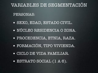 VARIABLES DE SEGMENTACIÓN
• SEXO, EDAD, ESTADO CIVIL.
• NÚCLEO RESIDENCIA O ZONA.
• PROCEDENCIA, ETNIA, RAZA.
• FORMACIÓN, TIPO VIVIENDA.
• CICLO DE VIDA FAMILIAR.
• ESTRATO SOCIAL (1 A 6).
PERSONAS:
 