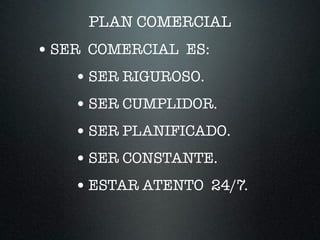 PLAN COMERCIAL
•SER COMERCIAL ES:
•SER RIGUROSO.
•SER CUMPLIDOR.
•SER PLANIFICADO.
•SER CONSTANTE.
•ESTAR ATENTO 24/7.
 